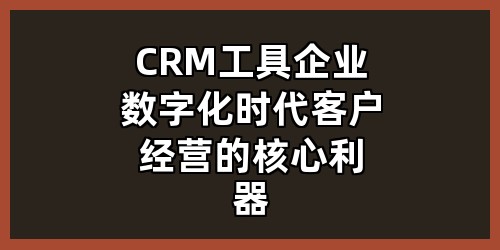 CRM工具：企业数字化时代客户经营的核心利器