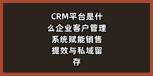 CRM平台是什么？企业客户管理系统赋能销售提效与私域留存