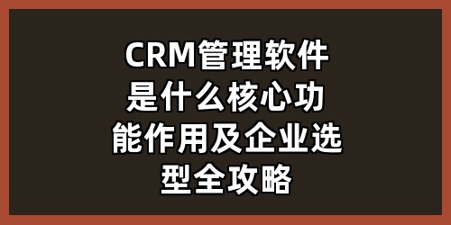 CRM管理软件是什么？核心功能、作用及企业选型全攻略