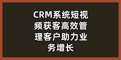 CRM系统+短视频获客，高效管理客户助力业务增长