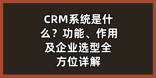 CRM系统是什么？功能、作用及企业选型全方位详解
