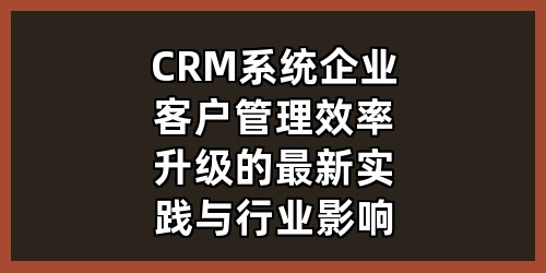 CRM系统：企业客户管理效率升级的最新实践与行业影响