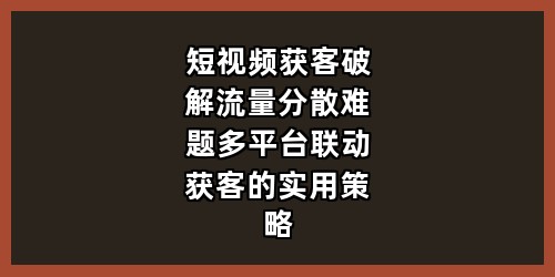 《短视频获客：破解流量分散难题，多平台联动获客的实用策略》