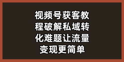 《视频号获客教程：破解私域转化难题，让流量变现更简单》