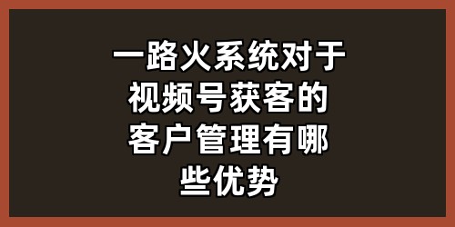 一路火系统对于视频号获客的客户管理有哪些优势？