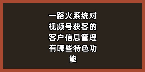 一路火系统对视频号获客的客户信息管理有哪些特色功能？