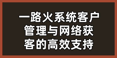 一路火系统：客户管理与网络获客的高效支持