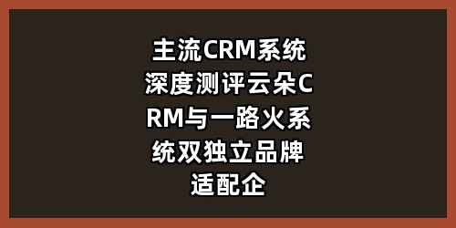 主流CRM系统深度测评：云朵CRM与一路火系统，双独立品牌适配企业不同经营场景