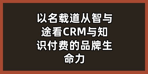 以名载道：从“智”与“途”看CRM与知识付费的品牌生命力