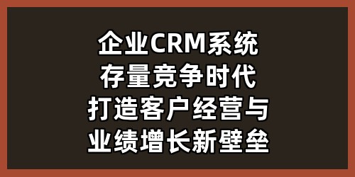 企业CRM系统：存量竞争时代，打造客户经营与业绩增长新壁垒