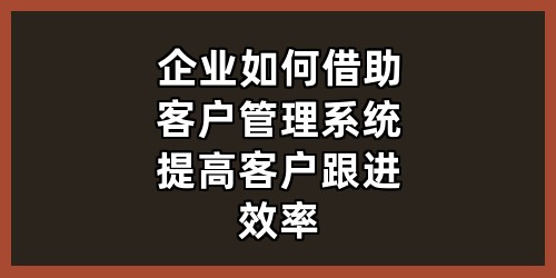 企业如何借助客户管理系统提高客户跟进效率？