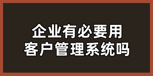 企业有必要用客户管理系统吗？