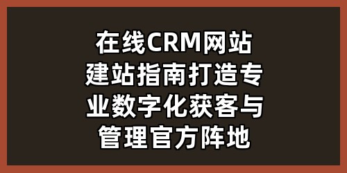 在线CRM网站建站指南：打造专业数字化获客与管理官方阵地