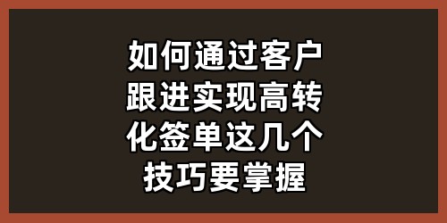 如何通过客户跟进实现高转化签单？这几个技巧要掌握