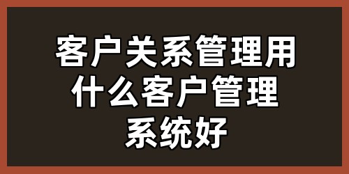 客户关系管理用什么客户管理系统好？