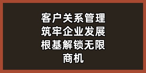 客户关系管理：筑牢企业发展根基，解锁无限商机