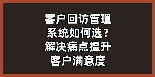 客户回访管理系统如何选？解决痛点提升客户满意度