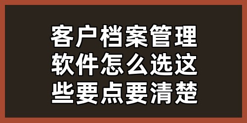 客户档案管理软件怎么选？这些要点要清楚