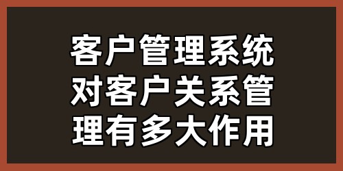 客户管理系统对客户关系管理有多大作用？