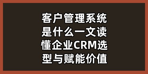 客户管理系统是什么？一文读懂企业CRM选型与赋能价值