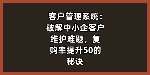 客户管理系统：破解中小企客户维护难题，复购率提升50的秘诀