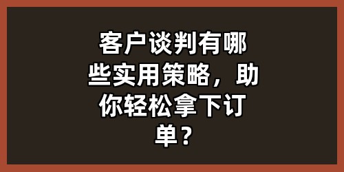 客户谈判有哪些实用策略，助你轻松拿下订单？