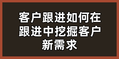 客户跟进：如何在跟进中挖掘客户新需求