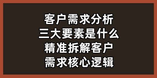 客户需求分析三大要素是什么？精准拆解客户需求核心逻辑