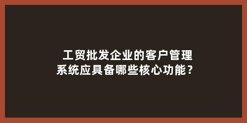 工贸批发企业的客户管理系统应具备哪些核心功能？