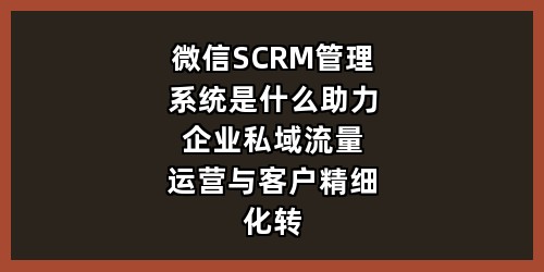 微信SCRM管理系统是什么？助力企业私域流量运营与客户精细化转化