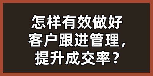 怎样有效做好客户跟进管理，提升成交率？