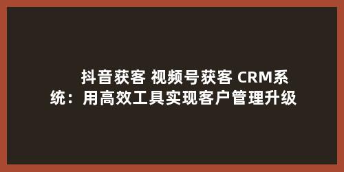 抖音获客+视频号获客+CRM系统：用高效工具实现客户管理升级