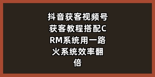 抖音获客+视频号获客教程，搭配CRM系统用一路火系统效率翻倍