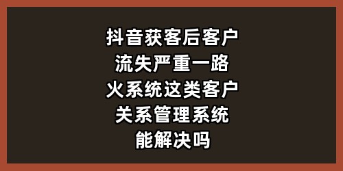 抖音获客后客户流失严重，一路火系统这类客户关系管理系统能解决吗？