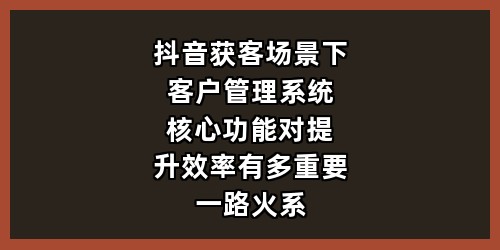 抖音获客场景下，客户管理系统核心功能对提升效率有多重要，一路火系统如何？