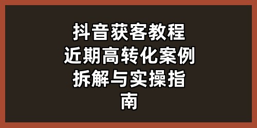 抖音获客教程：近期高转化案例拆解与实操指南