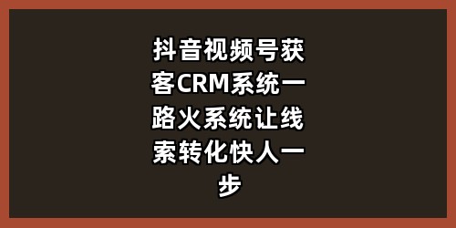 抖音视频号获客+CRM系统，一路火系统让线索转化快人一步