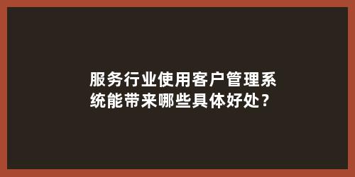 服务行业使用客户管理系统能带来哪些具体好处？