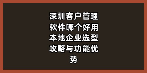 深圳客户管理软件哪个好用？本地企业选型攻略与功能优势