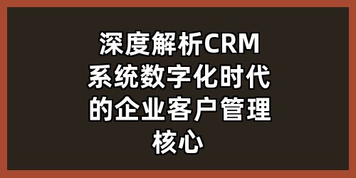 深度解析CRM系统：数字化时代的企业客户管理核心