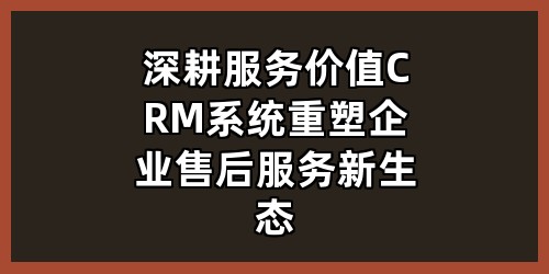 深耕服务价值：CRM系统重塑企业售后服务新生态