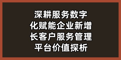 深耕服务数字化，赋能企业新增长——客户服务管理平台价值探析