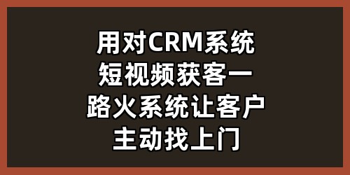 用对CRM系统+短视频获客，一路火系统让客户主动找上门