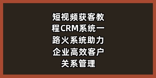 短视频获客教程+CRM系统：一路火系统助力企业高效客户关系管理