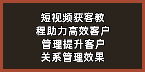 短视频获客教程：助力高效客户管理，提升客户关系管理效果》