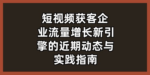 短视频获客：企业流量增长新引擎的近期动态与实践指南