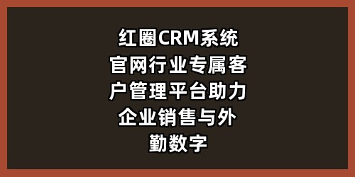 红圈CRM系统官网｜行业专属客户管理平台，助力企业销售与外勤数字化管控