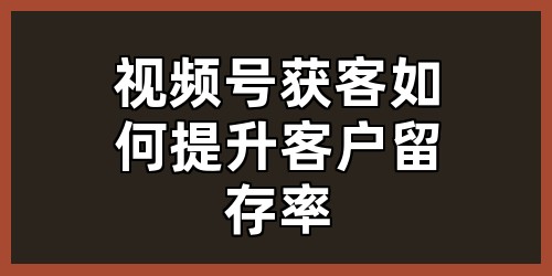 视频号获客如何提升客户留存率？