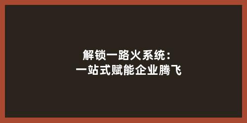 解锁一路火系统：一站式赋能企业腾飞