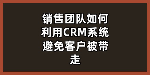 销售团队如何利用CRM系统避免客户被带走？
